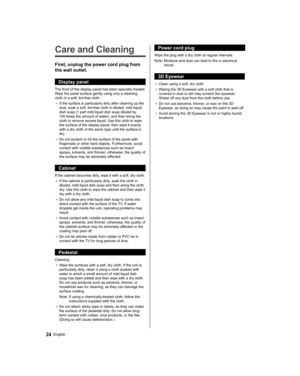 Page 2424English
   
Care and Cleaning
 
First, unplug the power cord plug from 
the wall outlet.
  Display panel
 
The front of the display panel has been specially treated. 
Wipe the panel surface gently using only a cleaning 
cloth or a soft, lint-free cloth.
●  
If the surface is particularly dirty after cleaning up the 
dust, soak a soft, lint-free cloth in diluted, mild liquid 
dish soap (1 part mild liquid dish soap diluted by 
100 times the amount of water), and then wring the 
cloth to remove excess...