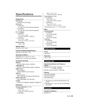 Page 2525English
   
Specifications
 
Display Panel
 
Panel System
  LCD panel with LED backlight
  Screen size
  • 
TC-55AS800U
  55 ” class (54.6 inches measured diagonally)
  • 
TC-60AS800U
  60 ” class (59.5 inches measured diagonally)
  W × H × Diagonal
  • 
TC-55AS800U
  47.6 ” × 26.7 ” × 54.6 ” 
(1,210 mm × 680 mm × 1,388 mm)
  • 
TC-60AS800U
  51.8 ” × 29.1 ” × 59.5 ” 
(1,317 mm × 741 mm × 1,511 mm)
  Number of pixels
  1,920 × 1,080
 
Speaker Output
 
18 W [4 W + 4 W + 10 W]
 
Channel Capability...