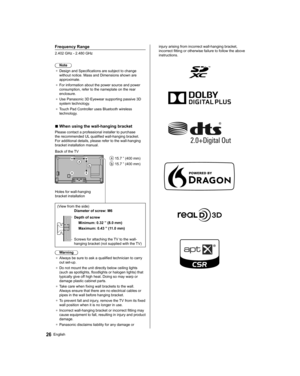 Page 2626English
 Frequency Range
 2.402 GHz - 2.480 GHz Note
●   Design and Specifications are subject to change 
without notice. Mass and Dimensions shown are 
approximate.
●   For information about the power source and power 
consumption, refer to the nameplate on the rear 
enclosure.
●   Use Panasonic 3D Eyewear supporting passive 3D 
system technology

.
●   Touch Pad Controller uses Bluetooth wireless 
technology

.
■  When using the wall-hanging bracket
 Please contact a professional installer to...