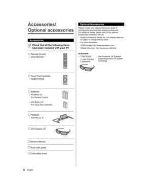 Page 88English
  Optional Accessories
 
Please contact your nearest Panasonic dealer to 
purchase the recommended optional accessories. 
For additional details, please refer to the optional 
accessories installation manual.
  • 
Product information (Model No. and release date etc.) 
is subject to change without notice.
  • 
For more information
  (USA/Canada) http://www.panasonic.com
  (Global reference) http://panasonic.net/viera
 
  3D Eyewear
●  
TY-EP3D20U
  (1 pack includes 
2 eyewears)  • 
Use Panasonic...