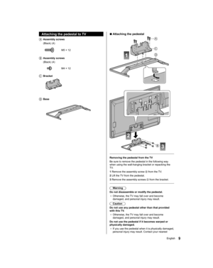 Page 99English
  ■ 
Attaching the pedestal
 
1
A
C
D
 
2
3B
 
   
Removing the pedestal from the TV
  Be sure to remove the pedestal in the following way 
when using the wall-hanging bracket or repacking the 
TV.
  1  Remove the assembly screw 
 from the TV.
  2  Lift the TV from the pedestal.
  3  Remove the assembly screws 
 from the bracket.
 
  Warning
  Do not disassemble or modify the pedestal.
●  
Otherwise, the TV may fall over and become 
damaged, and personal injury may result.
  Caution
  Do not use...