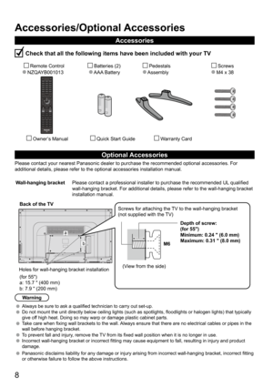 Page 88
13.50
Accessories/Optional Accessories
Accessories
 Check that all the following items have been included with your TV
       Remote Control
  NZQAYB001013        Batteries (2) 
     AAA Battery          Pedestals
      Assembly             Screws
           M4 x 38 
         Owner’s Manual          Quick Start Guide               Warranty Card
Optional Accessories
Please contact your nearest Panasonic dealer to purchase the recommended\
 optional accessories. For 
additional details, please refer to...