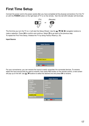Page 17      17
First Time Setup
Connect the power cord to the power socket after you have completed all \
the physical connections.Turn the TV 
on with the POWER button on the right back of TV or on the remote,  then the red LED indicator will illuminate.
(TV)(Remote)
or
The first time you turn the TV on, it will start the Setup Wizard. Use the 
 navigation buttons to 
make a selection. Press  OK to confirm and continue. Select 
 to go back to the previous step.
To repeat the First Time Setup, Initialize the...