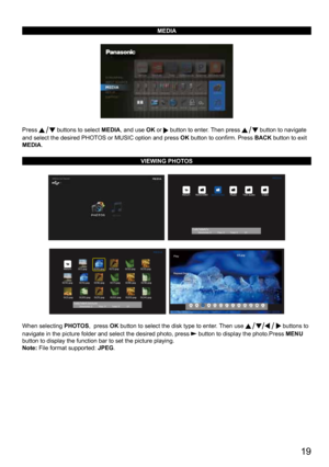 Page 19      19
MEDIA
Press  buttons to select MEDIA, and use OK or  button to enter. Then press  button to navigate 
and select the desired PHOTOS or MUSIC option and press OK button to confirm. Press BACK  button to exit 
MEDIA.
VIEWING PHOTOS
  
  
When selecting  PHOTOS,  press OK button to select the disk type to enter. Then use  buttons to 
navigate in the picture folder and select the desired photo, press 
 button to display the photo.Press  MENU 
button to display the function bar to set the picture...