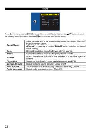 Page 2222
SOUND
Press  buttons to select SOUND menu and then press OK button to enter. Use  buttons to select 
the following sound options and then use 
 buttons to set each option’s setting.
Sound Mode Allow the selection of an audio-enhancement technique: Standard/
Music/Cinema/Custom.
Alternative: you may press the 
S.MODE button to select the sound 
mode directly.
Bass Control the relative intensity of lower-pitched sounds. 
Treble Control the relative intensity of higher-pitched sounds. 
Balance Adjust the...