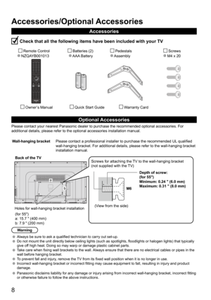 Page 88
13.50
Accessories/Optional Accessories
Accessories
 Check that all the following items have been included with your TV
       Remote Control
  NZQAYB001013        Batteries (2) 
     AAA Battery          Pedestals
      Assembly             Screws
           M4 x 20 
         Owner’s Manual          Quick Start Guide               Warranty Card
Optional Accessories
Please contact your nearest Panasonic dealer to purchase the recommended\
 optional accessories. For 
additional details, please refer to...