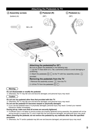 Page 9      9
Attaching the Pedestals to TV
A Assembly screwsB Pedestal (R)C Pedestal (L)
(buttom) (4)(55")(55")
M4 x 20
Attaching the pedestals(For 55")Be sure to attach the pedestals in the following way.
1. Lay the TV face down on a  flat, cushioned surface to avoid damaging or 
scratching. 
2. Attach the pedestals 
B C to the TV with four assembly screws  A   
provided. 
Removing the pedestals from the TV
1.Remove the assembly screws   A  from the TV. 
2. Lift the TV from the pedestals 
B C ....
