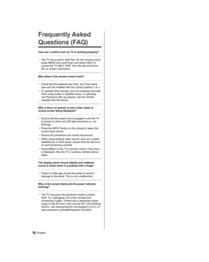 Page 18   
Frequently Asked 
Questions (FAQ)
  How can I confirm that my TV is working properly?
 
●  
The TV has a built-in Self Test. On the remote control, 
press MENU and scroll down and select HELP to 
access the TV SELF TEST. Run the test and follow 
the on screen instructions.
 
  Why doesn’t the remote control work?
 
●  
Check that the batteries are fresh, are of the same 
type and are installed with the correct polarity (+ & -).
●  
To operate other devices, such as changing channels 
when using Cable...