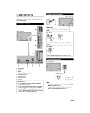 Page 11   
Connections
 
Please refer to eHELP for other connections (VIERA 
Link connection etc.).
  Connection Panels
 
1
2
3
4
5678
  Back of the TV
  1 
SD Card slot
  2 
USB1/2/3
  3 
HDMI3
  4 
Component/Video terminal
  5 
Ethernet connector
  6 
Antenna cable in
  7 
Digital audio out
  8 
HDMI1/2
 
VHF/UHF Antenna
  • 
NTSC (National Television System Committee): 
Analog television system
  • 
ATSC (Advanced Television Systems Committee): 
Digital TV Standards include digital high-definition...