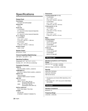 Page 24   
Specifications
 
Display Panel
 
Panel System
  LCD panel with LED backlight
  Refresh Rate
  120 Hz
  Screen size
  • 
TC-55CX800U
  55 ” class (54.6 inches measured diagonally)
  • 
TC-65CX800U
  65 ” class (64.5 inches measured diagonally)
  W × H × Diagonal
  • 
TC-55CX800U
  47.6 ” × 26.7 ” × 54.6 ” 
(1,210 mm × 680 mm × 1,388 mm)
  • 
TC-65CX800U
  56.2 ” × 31.6 ” × 64.5 ” 
(1,428 mm × 804 mm × 1,639 mm)
  Number of pixels
  3,840 × 2,160
 
Speaker Output
 
20 W [10 W + 10 W]
 
Channel...