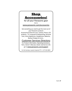 Page 27Shop 
Accessories!
for all your Panasonic gear
Go to

 
www

.panasonic.com/accessories 
Ge

t everything you need to get the most out of 
your Panasonic products  
Accessories & Parts for your  Camera, Phone, A/V 
products,  TV, Computers & Networking, Personal  Care, Home Appliances, Headphones, Ba ©eries, 
Backup Chargers & more…  
Customer Services Directory
For Product InformaŸon, Opera Ÿng Assistance, 
Parts, Owner’s Manuals, Dealer and Service info 
go to
 www.panasonic.com/support 
For the h...