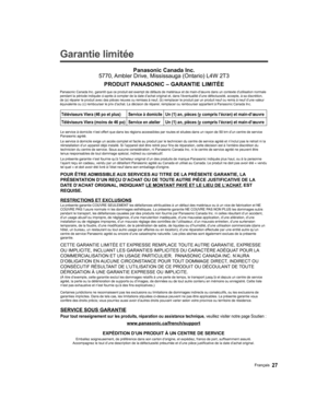 Page 85  
Garantie limitée 
SERVICE SOUS GARANTIE
Panasonic Canada Inc.
5770, Ambler Drive, Mississauga (Ontario) L4W 2T3
PRODUIT PANASONIC – GARANTIE LIMITÉE
Téléviseurs Viera (46 po et plus) Service à domicileUn (1) an, pièces (y compris l’écran) et main-d’œuvre\
Téléviseurs Viera (moins de 46 po) Service en atelierUn (1) an, pièces (y compris l’écran) et main-d’œuvre\
 
Panasonic Canada Inc. garantit que ce produit est exempt de défauts d\
e matériaux et de main-d’œuvre dans un contexte d’utilisat ion...