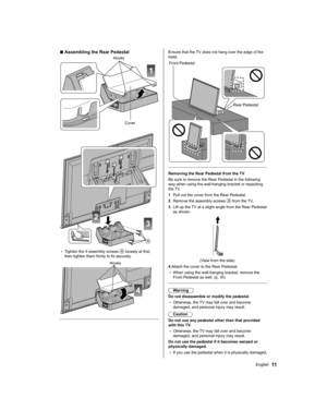 Page 1111English
  Ensure that the TV does not hang over the edge of the 
base.
 
  Front Pedestal
  Rear Pedestal
 
   
Removing the Rear Pedestal from the TV
  Be sure to remove the Rear Pedestal in the following 
way when using the wall-hanging bracket or repacking 
the TV.
  1  Pull out the cover from the Rear Pedestal.
  2  Remove the assembly screws 
 from the TV.
  3  Lift up the TV at a slight angle from the Rear Pedestal 
as shown.
 
  (View from the side)
  4  Attach the cover to the Rear Pedestal.
●...