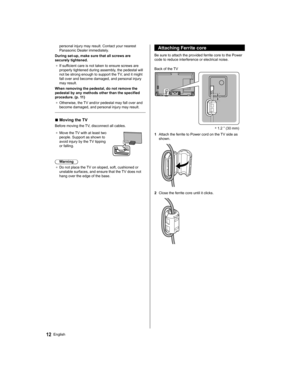 Page 1212English
   
Attaching Ferrite core
 
Be sure to attach the provided ferrite core to the Power 
code to reduce interference or electrical noise.
 
 ∗  
1.2 ” (30 mm)   Back of the TV
  1  Attach the ferrite to Power cord on the TV side as 
shown.
 
  2  Close the ferrite core until it clicks.
 
personal injury may result. Contact your nearest 
Panasonic Dealer immediately.
  During set-up, make sure that all screws are 
securely tightened.
●  
If sufficient care is not taken to ensure screws are...