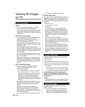 Page 2424English
   
Viewing 3D images 
on TV
  Using Precautions
  ■ 
Lens
●  
Do not apply pressure to the liquid crystal shutter. 
Also, do not drop or bend the 3D Eyewear.
●  
Do not scratch the surface of the liquid crystal shutter 
with a pointed instrument etc. Doing so may cause 
damage to the 3D Eyewear, and reduce the quality of 
the 3D image.
  ■ 
Cautions during viewing
●  
Do not use devices that emit strong electromagnetic 
waves (such as cellular phones or personal 
transceivers) near the 3D...