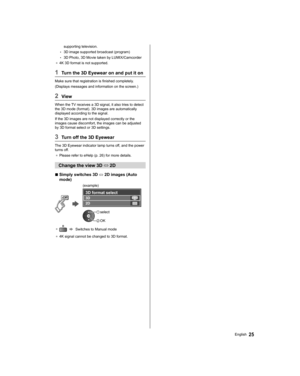 Page 2525English
supporting television.
  • 
3D image supported broadcast (program)
  • 
3D Photo, 3D Movie taken by LUMIX/Camcorder
●  
4K 3D format is not supported.
 
1  Turn the 3D Eyewear on and put it on
 
Make sure that registration is finished completely.
  (Displays messages and information on the screen.)
 
2 View
 
When the TV receives a 3D signal, it also tries to detect 
the 3D mode (format). 3D images are automatically 
displayed according to the signal.
  If the 3D images are not displayed...