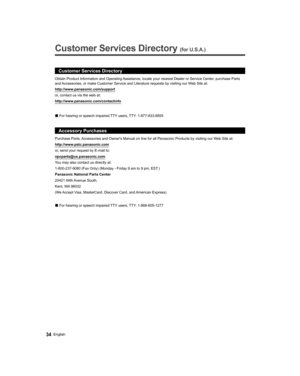 Page 3434English
   
Customer Services Directory (for U.S.A.)
 
 
Customer Services Directory
http://www.panasonic.com/support
or, contact us via the web at:
http://www.panasonic.com/contactinfo
  vFor hearing or speech impaired TTY users, TTY: 1-877-833-8855
Accessory Purchases
Purchase Parts, Accessories and Owners Manual on line for all Panasonic Products by visiting our Web Site at:
http://www.pstc.panasonic.com
or, send your request by E-mail to:
npcparts@us.panasonic.com
You may also contact us directly...