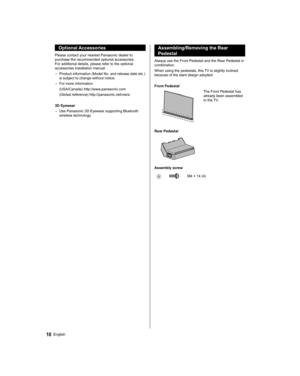 Page 1010English
   
Assembling/Removing the Rear 
Pedestal
  Always use the Front Pedestal and the Rear Pedestal in 
combination.
  When using the pedestals, this TV is slightly inclined 
because of the slant design adopted.
 
  Front Pedestal
 
  The Front Pedestal has 
already been assembled 
to the TV.
  Rear Pedestal
 
  Assembly screw
 
   M4 × 14 (4)
 
Optional Accessories
 
Please contact your nearest Panasonic dealer to 
purchase the recommended optional accessories. 
For additional details, please...