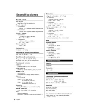 Page 3030Español
  
Especificaciones
 Panel de pantalla
 Tipo de panel Panel del LCD con luz de fondo LED
 Tamaño de pantalla
 • TC-58AX800U  
Clase 58 ” (57,5 pulgadas medidas diagonalmente)
 • TC-65AX800U 
Clase 65 ” (64,5 pulgadas medidas diagonalmente)
 An. × Al. × Diagonal
 • TC-58AX800U  1.270 mm × 721 mm × 1.461 mm 
(50,0 ” × 28,4 ” × 57,5 ”)
 • TC-65AX800U 1.428 mm × 804 mm × 1.639 mm 
(56,2 ” × 31,6 ” × 64,5 ”)
 Número de píxeles  3.840 × 2.160
 Salida altavoz
 18 W [4 W + 4 W 10 W]
 Capacidad de...