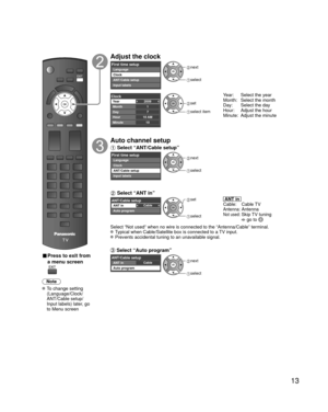 Page 1313
 
■ Press to exit from 
a menu screen
Note
 To change setting (Language/Clock/
ANT/Cable setup/
Input labels) later, go 
to Menu screen
Adjust the clock
First time setupLanguage
Clock
ANT/Cable setup
Input labels next
 select
2009
1
710 AM10
ClockYear
Month
Day
Hour
Minute set
 select item
Year:  Select the year
Month:  Select the month 
Day:  Select the day
Hour:  Adjust the hour 
Minute:  Adjust the minute
Auto channel setup
 Select “ANT/Cable setup”
First time setupLanguage
Clock
ANT/Cable setup...