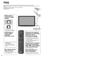Page 191819
FA Q
Before requesting service or assistance, please follow these simple guid\
es to resolve the problem.
If the problem still persists, please contact your local Panasonic deale\
r or Panasonic Service Center for assistance. For 
details
For additional assistance, please contact us via the website at: 
www.panasonic.com/contactinfo
www.panasonic.ca
White spots or
shadow images
(noise)
  Check the position, direction,and connection of the antenna.
Interference or 
frozen digital 
channels...