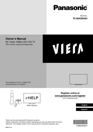 Page 1 Model No.
  TC-60AS640U
  
 Owner’s Manual
 60” Class 1080p LED LCD TV
 (59.5 inches measured diagonally)
 Register online at 
www.panasonic.com/register
 (U.S. customers only)
 M0414-0
 TQB2AA0837
 For assistance (U.S.A.), please visit:
 www.panasonic.com/support
 Built-in Manual
 Thank you for purchasing this Panasonic product. 
Please read these instructions before operating your set and retain them\
 for future 
reference. The images shown in this manual are for illustrative purposes only.   English...