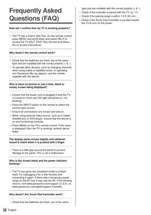 Page 2222English
  
Frequently Asked 
Questions (FAQ)
 How can I confirm that my TV is working properly?
 ●   The TV has a built-in Self Test. On the remote control, 
press MENU and scroll down and select HELP

 to 
access the TV SELF TEST. Run the test and follow 
the on screen instructions.
 
 Why doesn’t the remote control work?
  ●   Check that the batteries are fresh, are of the same 
type and are installed with the correct polarity (+ & -).
●   To operate other devices, such as changing channels 
when...