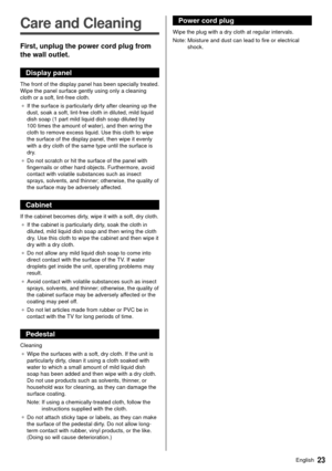 Page 2323English
  
Care and Cleaning
 First, unplug the power cord plug from 
the wall outlet.
 Display panel
 The front of the display panel has been specially treated. 
Wipe the panel surface gently using only a cleaning 
cloth or a soft, lint-free cloth.●   If the surface is particularly dirty after cleaning up the 
dust, soak a soft, lint-free cloth in diluted, mild liquid 
dish soap (1 part mild liquid dish soap diluted by 
100 times the amount of water), and then wring the 
cloth to remove excess liquid....