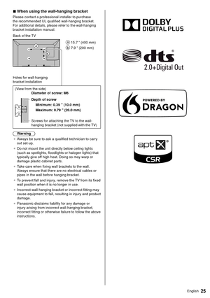 Page 2525English
 
■  When using the wall-hanging bracket
 Please contact a professional installer to purchase 
the recommended UL qualified wall-hanging bracket. 
For additional details, please refer to the wall-hanging 
bracket installation manual.
   
 15.7 ” (400 mm)
 
 7.9 ” (200 mm)
 Back of the TV
 Holes for wall-hanging 
bracket installation
 
 (View from the side)
   Diameter of screw: M6
 
 Depth of screw  Minimum: 0.39 ” (10.0 mm)
 Maximum: 0.79 ” (20.0 mm)
 
 Screws for attaching the TV to the...