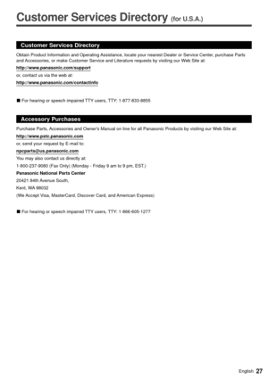 Page 2727English
  
Customer Services Directory (for U.S.A.)
 
 
Customer Services Directory
http://www.panasonic.com/support
or, contact us via the web at:
http://www.panasonic.com/contactinfo
 
vFor hearing or speech impaired TTY users, TTY: 1-877-833-8855
Accessory Purchases
Purchase Parts, Accessories and Owners Manual on line for all Panasonic Products by vis\
iting our Web Site at:
http://www.pstc.panasonic.com
or, send your request by E-mail to:
npcparts@us.panasonic.com
You may also contact us directly...