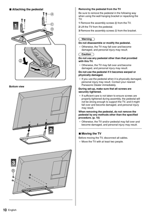 Page 1010English
  Removing the pedestal from the TV
 Be sure to remove the pedestal in the following way 
when using the wall-hanging bracket or repacking the 
TV.
 1  Remove the assembly screws 
 from the TV.
 2  Lift the TV from the pedestal.
 3  Remove the assembly screws 
 from the bracket.
 
 Warning
 Do not disassemble or modify the pedestal. ●   Otherwise, the TV may fall over and become 
damaged, and personal injury may result.
 Caution
 Do not use any pedestal other than that provided 
with this TV...