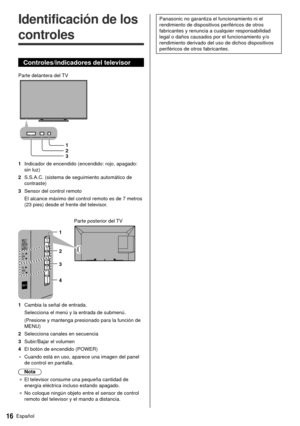 Page 1616Español
 Panasonic no garantiza el funcionamiento ni el 
rendimiento de dispositivos periféricos de otros 
fabricantes y renuncia a cualquier responsabilidad 
legal o daños causados por el funcionamiento y/o 
rendimiento derivado del uso de dichos dispositivos 
periféricos de otros fabricantes.   Identificación de los 
controles
 Controles/indicadores del televisor
   Parte delantera del TV
 1
 2
 3
 1  Indicador de encendido (encendido: rojo, apagado:  sin luz)
 2  S.S.A.C. (sistema de seguimiento...
