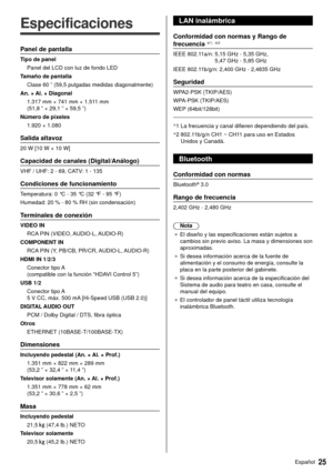 Page 2525Español
  
Especificaciones
 Panel de pantalla
 Tipo de panel Panel del LCD con luz de fondo LED
 Tamaño de pantalla  Clase 60 ” (59,5 pulgadas medidas diagonalmente)
 An. × Al. × Diagonal  1.317 mm × 741 mm × 1.511 mm 
(51,8 ” × 29,1 ” × 59,5 ”)
 Número de píxeles  1.920 × 1.080
 Salida altavoz
 20 W [10 W + 10 W]
 Capacidad de canales (Digital/Análogo)
 VHF / UHF: 2 - 69, CATV: 1 - 135
 Condiciones de funcionamiento
 Temperatura:  0 °C - 35 °C (32 °F - 95 °F)
 Humedad:  20 % - 80 % RH (sin...