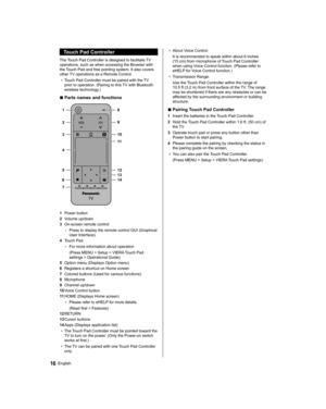 Page 16  Touch Pad Controller
 
The Touch Pad Controller is designed to facilitate TV 
operations, such as when accessing the Browser with 
the Touch Pad and free pointing system. It also covers 
other TV operations as a Remote Control.
●  
Touch Pad Controller must be paired with the TV 
prior to operation. (Pairing to this TV with Bluetooth 
wireless technology.)
  ■ 
Parts names and functions
 
 
1 8
  9
  10
  11
  12
  13
  14   2
  3
  4
  5
  6
  7
 
1 
Power button
  2 
Volume up/down
  3 
On-screen...