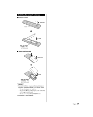 Page 17  Installing the remote’s batteries
  ■ 
Remote Control
 
 
Pull open
  Hook
 
 
 
Note the correct 
polarity (+ or -) 
(AA batteries)  Close
  ■ 
Touch Pad Controller
 
 
Slide open
 
 
 
Close
  Note the correct 
polarity (+ or -) 
(AAA batteries)
  Caution
●  
Incorrect installation may cause battery leakage and 
corrosion, resulting in damage to the remote control.
  • 
Do not mix old and new batteries.
  • 
Do not mix different battery types (such as alkaline 
and manganese batteries).
  • 
Do not...
