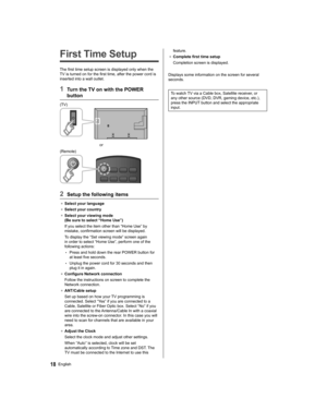 Page 18   
First Time Setup
 
The first time setup screen is displayed only when the 
TV is turned on for the first time, after the power cord is 
inserted into a wall outlet.
  1  Turn the TV on with the POWER 
button
  (TV)
 
  or
  (Remote)
 
  2  Setup the following items
●  
Select your language
●  
Select your country
●  
Select your viewing mode 
(Be sure to select “Home Use”)
  If you select the item other than “Home Use” by 
mistake, confirmation screen will be displayed.
  To display the “Set viewing...