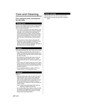 Page 22   
Care and Cleaning
 
First, unplug the power cord plug from 
the wall outlet.
  Display panel
 
The front of the display panel has been specially treated. 
Wipe the panel surface gently using only a cleaning 
cloth or a soft, lint-free cloth.
●  
If the surface is particularly dirty after cleaning up the 
dust, soak a soft, lint-free cloth in diluted, mild liquid 
dish soap (1 part mild liquid dish soap diluted by 
100 times the amount of water), and then wring the 
cloth to remove excess liquid. Use...