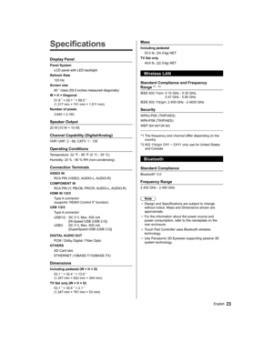 Page 23   
Specifications
 
Display Panel
 
Panel System
  LCD panel with LED backlight
  Refresh Rate
  120 Hz
  Screen size
  60 ” class (59.5 inches measured diagonally)
  W × H × Diagonal
  51.8 ” × 29.1 ” × 59.5 ” 
(1,317 mm × 741 mm × 1,511 mm)
  Number of pixels
  3,840 × 2,160
 
Speaker Output
 
20 W [10 W + 10 W]
 
Channel Capability (Digital/Analog)
 
VHF/ UHF: 2 - 69, CATV: 1 - 135
 
Operating Conditions
 
Temperature:  32 °F - 95 °F (0 °C - 35 °C)
  Humidity:  20 % - 80 % RH (non-condensing)...