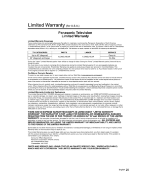Page 25   
Limited Warranty (for U.S.A.)
 
Panasonic Television
Limited Warranty
Limited Warranty CoverageIf your product does not work properly because of a defect in materials or workmanship, Panasonic Corporation of North America 
(referred to as “the warrantor”) will, for the length of the period indicated on the chart below, which starts with the date of original purchase 
(“Limited Warranty period”), at its option either (a) repair your product with new or refurbished parts, (b) replace it with a new or a...