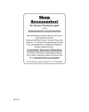 Page 26 
Shop 
Accessories! 
for all your Panasonic gear 
Go to 
 
www.panasonic.com/accessories 
 
Get everything you need to get the most out of 
your Panasonic products 
Accessories & Parts for your  Camera, Phone, A/V 
products,  TV, Computers & Networking, Personal 
Care, Home Appliances, Headphones, Ba©eries, 
Backup Chargers & more… 
Customer Services Directory 
For Product InformaŸon, OperaŸng Assistance, 
Parts, Owner’s Manuals, Dealer and Service info 
go to
 www.panasonic.com/support 
 
For the...