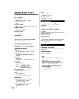 Page 54   
Especificaciones
 
Panel de pantalla
 
Tipo de panel
  Panel del LCD con luz de fondo LED
  Tasa de actualización
  120 Hz
  Tamaño de pantalla
  Clase 60 ” (59,5 pulgadas medidas diagonalmente)
  An. × Al. × Diagonal
  1.317 mm × 741 mm × 1.511 mm 
(51,8 ” × 29,1 ” × 59,5 ”)
  Número de píxeles
  3.840 × 2.160
 
Salida altavoz
 
20 W [10 W + 10 W]
 
Capacidad de canales (Digital/Análogo)
 
VHF / UHF: 2 - 69, CATV: 1 - 135
 
Condiciones de funcionamiento
 
Temperatura:  0 °C - 35 °C (32 °F - 95 °F)...