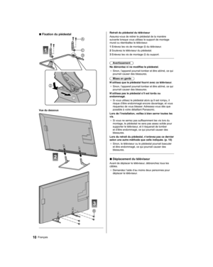 Page 68   
Retrait du piédestal du téléviseur
  Assurez-vous de retirer le piédestal de la manière 
suivante lorsque vous utilisez le support de montage 
mural ou réemballez le téléviseur.
  1  Enlevez les vis de montage 
 du téléviseur.
  2  Soulevez le téléviseur du piédestal.
  3  Enlevez les vis de montage 
 du support.
 
  Avertissement
  Ne démontez ni ne modifiez le piédestal.
●  
Sinon, l’appareil pourrait tomber et être abîmé, ce qui 
pourrait causer des blessures.
  Mises en garde
  N’utilisez que le...