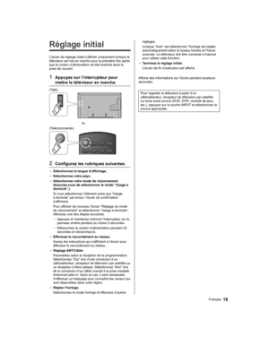 Page 77   
Réglage initial
 
L’écran de réglage initial s’affiche uniquement lorsque le 
téléviseur est mis en marche pour la première fois après 
que le cordon d’alimentation ait été branché dans la 
prise de courant.
  1  Appuyez sur l’interrupteur pour 
mettre le téléviseur en marche.
  (Télé)
 
  ou
  (Télécommande)
 
  2  Configurez les rubriques suivantes.
●  
Sélectionnez la langue d’affichage.
●  
Sélectionnez votre pays.
●  
Sélectionnez votre mode de visionnement. 
(Assurez-vous de sélectionner le...