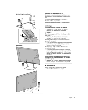 Page 9   
Removing the pedestal from the TV
  Be sure to remove the pedestal in the following way 
when using the wall-hanging bracket or repacking the 
TV.
  1  Remove the assembly screws 
 from the TV.
  2  Lift the TV from the pedestal.
  3  Remove the assembly screws 
 from the bracket.
 
  Warning
  Do not disassemble or modify the pedestal.
●  
Otherwise, the TV may fall over and become 
damaged, and personal injury may result.
  Caution
  Do not use any pedestal other than that provided 
with this TV.
●...