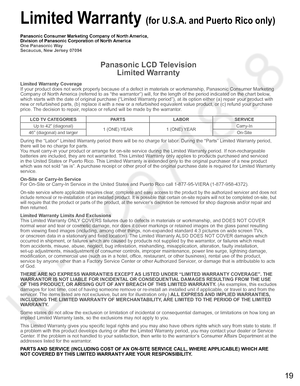 Page 2019
  Limited Warranty (for U.S.A. and Puerto Rico only)
Panasonic Consumer Marketing Company of North America,
Division of Panasonic Corporation of North America
One Panasonic Way
Secaucus, New Jersey 07094
Panasonic LCD Television
Limited Warranty
Limited Warranty Coverage
If your product does not work properly because of a defect in materials or workmanship, Panasonic Consumer Marketing 
Company of North America (referred to as “the warrantor”) will, for the length of the period indicated on the chart...