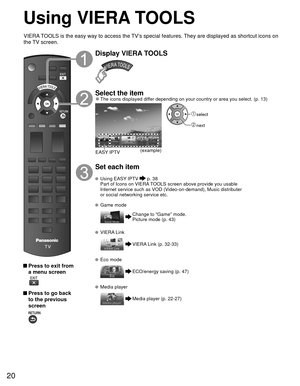 Page 2020
Using  VIERA TOOLS
 Press to exit from a menu screen
 
 Press to go back to the previous 
screen 
Display VIERA TOOLS
Select the item 
●The icons displayed differ depending on your country or area you select. (p. 13)
(example)
EASY IPTV
 select
 next
Set each item
 Using   EASY IPTV  p. 38
  Part of Icons on VIERA TOOLS screen above provide you usable  Internet service such as VOD (Video-on-demand), Music distributer 
or social networking service etc.
 Game mode
Change to “Game” mode.
Picture mode (p....