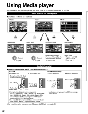 Page 2222
Using  Media player
You can view still and motion images and play music saved on a USB flash \
memory and an SD card.
Basic features for Media player
 
■Available contents and features
Option menu
Photos --> p. 24-25
Videos --> p. 26
Music --> p. 27Displays data information.
(File name, Date, and Size etc.)
* Information differs depending 
on selected data. select
 OK
 select
 OK
Photossotohp llA
Photos
           player aideM
Media select
Slideshow Drive select Info
SD memory card
OK
Select...