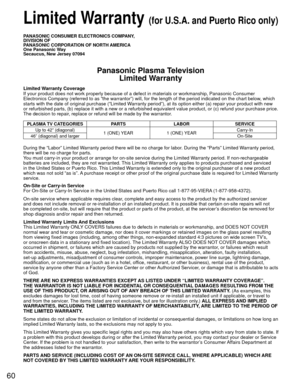 Page 6060
 Limited Warranty (for U.S.A. and Puerto Rico only)
PANASONIC CONSUMER ELECTRONICS COMPANY,
DIVISION OF
PANASONIC CORPORATION OF NORTH AMERICA
One Panasonic Way
Secaucus, New Jersey 07094
Panasonic Plasma TelevisionLimited Warranty
Limited Warranty Coverage
If your product does not work properly because of a defect in materials \
or workmanship, Panasonic Consumer 
Electronics Company (referred to as “the warrantor”) will, for t\
he length of the period indicated on the chart below, which 
starts with...