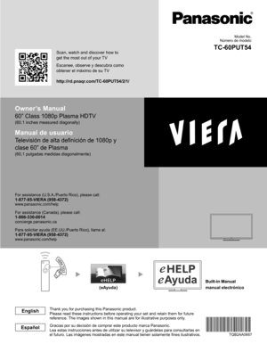 Page 2Owner’s Manual
60” Class 1080p Plasma HDTV
(60.1 inches measured diagonally)
Manual de usuario
Televisión de alta definición de 1080p y 
clase 60” de Plasma
(60,1 pulgadas medidas diagonalmente)
For assistance (U.S.A./Puerto Rico), please call:1-877-95-VIERA (958-4372)www.panasonic.com/help
For assistance (Canada), please call:1-866-330-0014concierge.panasonic.ca
Para solicitar ayuda (EE.UU./Puerto Rico), llame al:
1-877-95-VIERA (958-4372)www.panasonic.com/help 
Gracias por su decisión de comprar este...