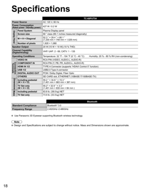 Page 1918
  Specifications
TC-60PUT54
Power SourceAC 120 V, 60 Hz
Power Consumption
(Rated power / Standby power)427 W / 0.2 W
Display PanelPanel SystemPlasma Display panel
Screen size60 ” class (60.1 inches measured diagonally)
W × H × Diagonal52.3 ” × 29.4 ” × 60.1 ”
(1,330 mm × 748 mm × 1,526 mm)
Number of pixels1,920 × 1,080 
Speaker Output20 W [10 W + 10 W] (10 % THD)
Channel Capability
(Digital/Analog)VHF/ UHF: 2 - 69, CATV: 1 - 135
Operating ConditionsTemperature: 32 °F - 104 °F (0 °C - 40 °C)...